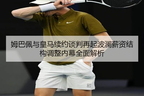 姆巴佩与皇马续约谈判再起波澜薪资结构调整内幕全面解析